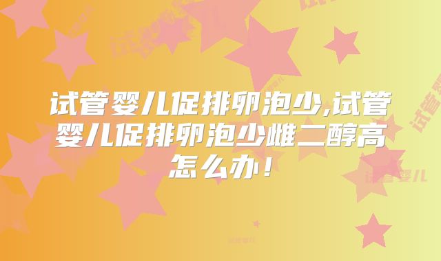 试管婴儿促排卵泡少,试管婴儿促排卵泡少雌二醇高怎么办!