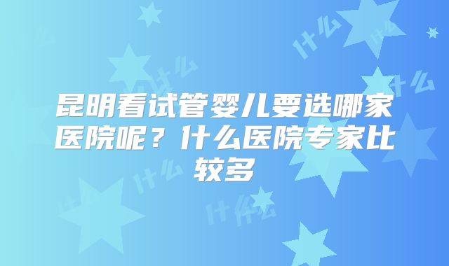 昆明看试管婴儿要选哪家医院呢？什么医院专家比较多