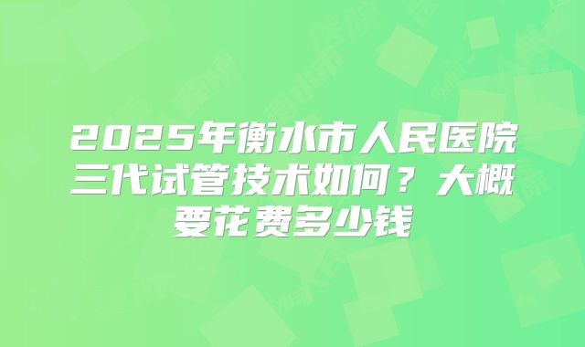 2025年衡水市人民医院三代试管技术如何？大概要花费多少钱