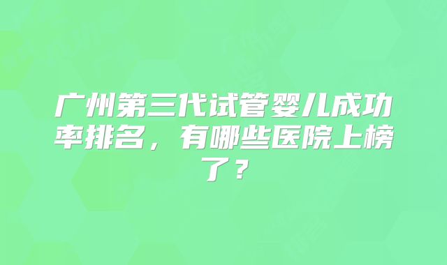 广州第三代试管婴儿成功率排名，有哪些医院上榜了？