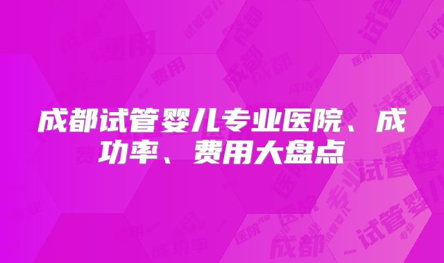 成都试管婴儿专业医院、成功率、费用大盘点