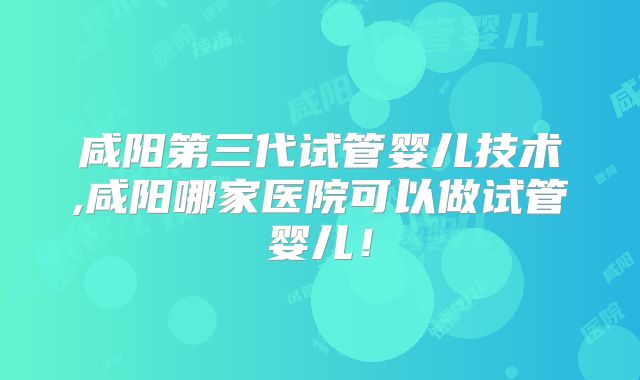咸阳第三代试管婴儿技术,咸阳哪家医院可以做试管婴儿！