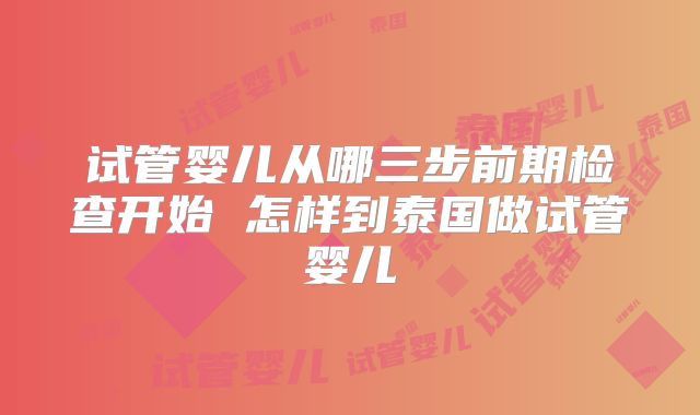 试管婴儿从哪三步前期检查开始 怎样到泰国做试管婴儿