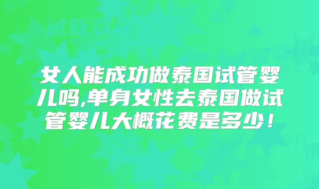 女人能成功做泰国试管婴儿吗,单身女性去泰国做试管婴儿大概花费是多少！