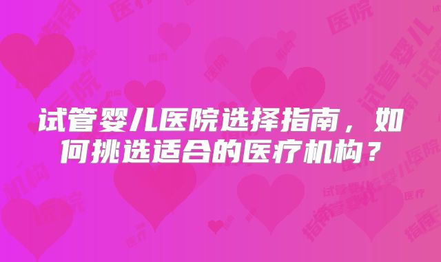 试管婴儿医院选择指南，如何挑选适合的医疗机构？