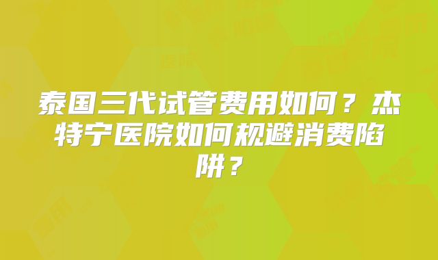 泰国三代试管费用如何？杰特宁医院如何规避消费陷阱？