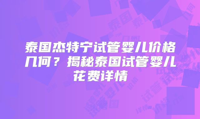 泰国杰特宁试管婴儿价格几何?揭秘泰国试管婴儿花费详情