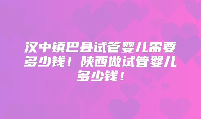 汉中镇巴县试管婴儿需要多少钱！陕西做试管婴儿多少钱！