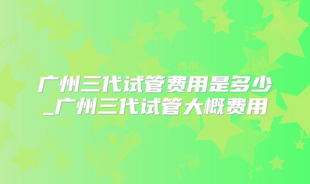 广州三代试管费用是多少_广州三代试管大概费用