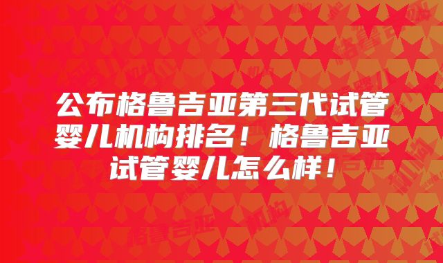 公布格鲁吉亚第三代试管婴儿机构排名!格鲁吉亚试管婴儿怎么样!