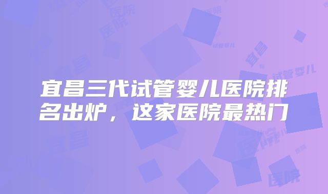 宜昌三代试管婴儿医院排名出炉，这家医院最热门