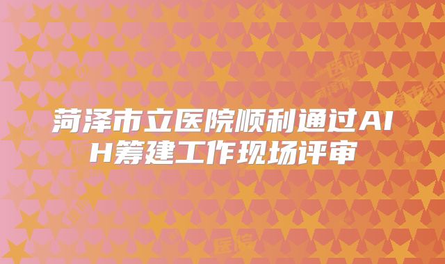 菏泽市立医院顺利通过AIH筹建工作现场评审