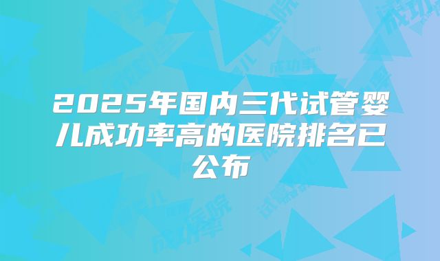 2025年国内三代试管婴儿成功率高的医院排名已公布