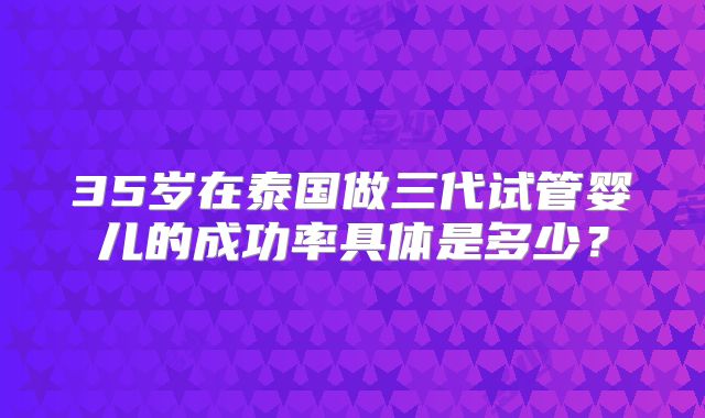 35岁在泰国做三代试管婴儿的成功率具体是多少?