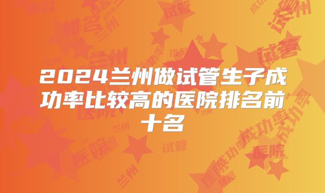 2024兰州做试管生子成功率比较高的医院排名前十名