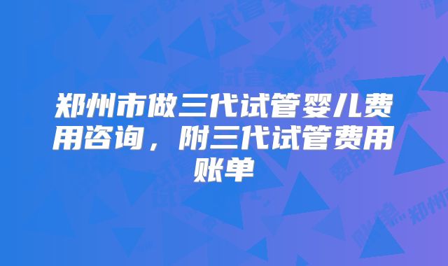 郑州市做三代试管婴儿费用咨询，附三代试管费用账单