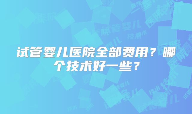 试管婴儿医院全部费用?哪个技术好一些?