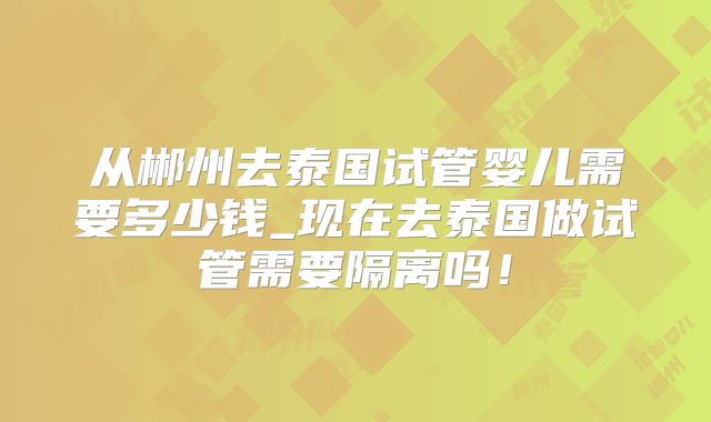 从郴州去泰国试管婴儿需要多少钱_现在去泰国做试管需要隔离吗!