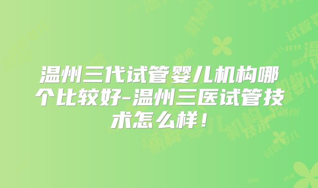 温州三代试管婴儿机构哪个比较好-温州三医试管技术怎么样!