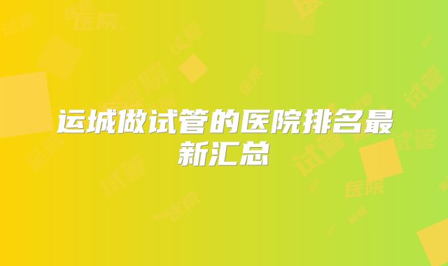 运城做试管的医院排名最新汇总