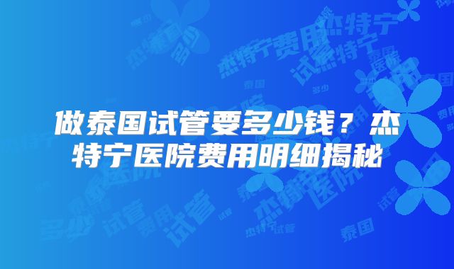 做泰国试管要多少钱?杰特宁医院费用明细揭秘
