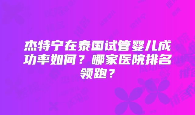 杰特宁在泰国试管婴儿成功率如何？哪家医院排名领跑？