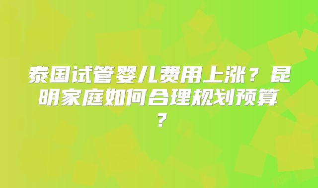 泰国试管婴儿费用上涨？昆明家庭如何合理规划预算？
