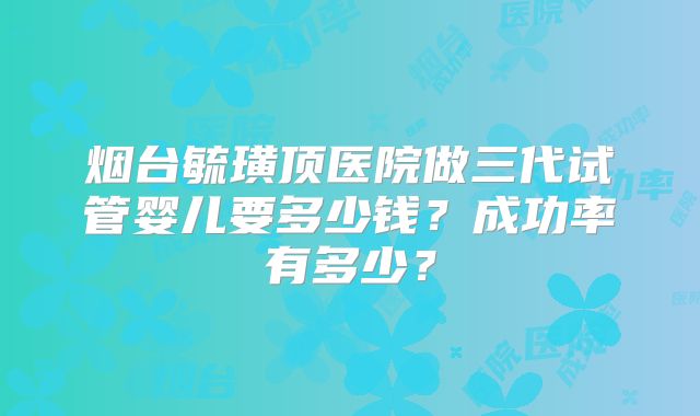 烟台毓璜顶医院做三代试管婴儿要多少钱？成功率有多少？