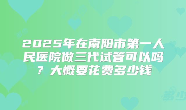 2025年在南阳市第一人民医院做三代试管可以吗？大概要花费多少钱