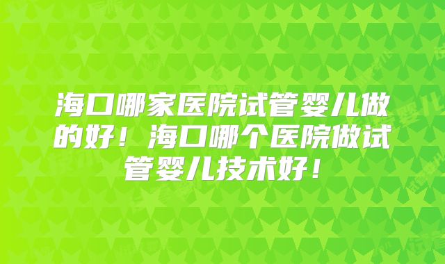 海口哪家医院试管婴儿做的好!海口哪个医院做试管婴儿技术好!