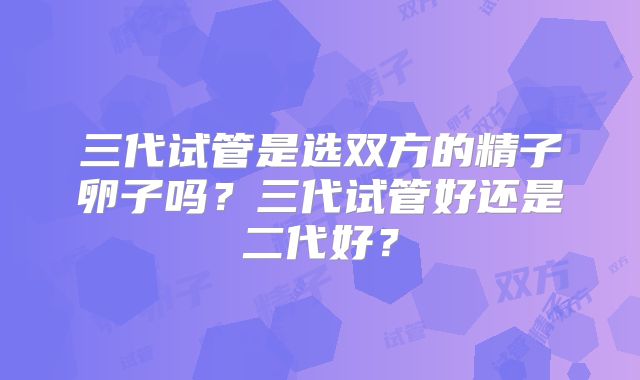 三代试管是选双方的精子卵子吗？三代试管好还是二代好？