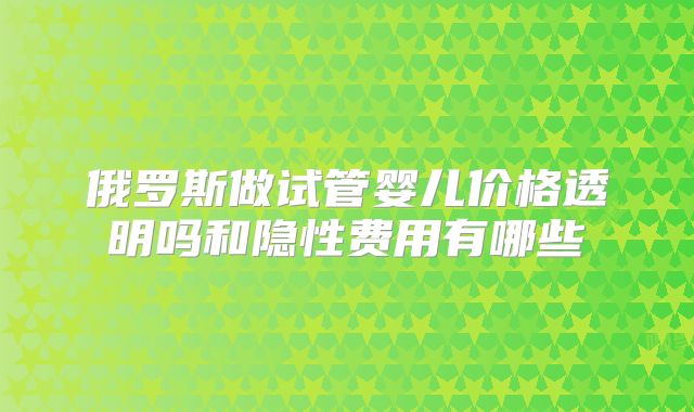 俄罗斯做试管婴儿价格透明吗和隐性费用有哪些