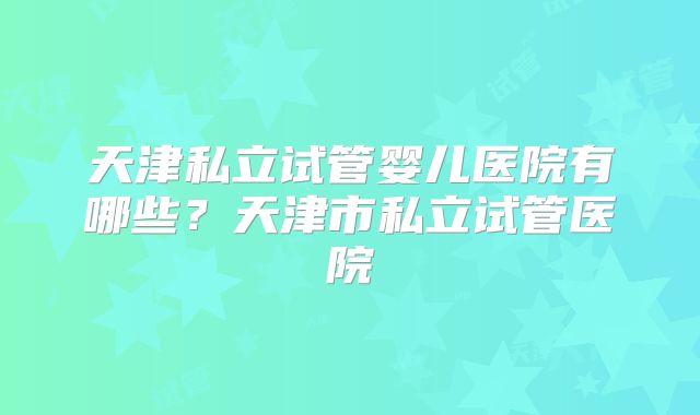 天津私立试管婴儿医院有哪些？天津市私立试管医院