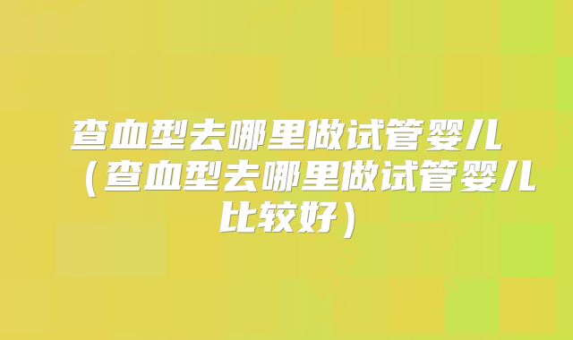 查血型去哪里做试管婴儿（查血型去哪里做试管婴儿比较好）