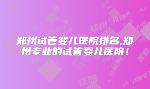 郑州试管婴儿医院排名,郑州专业的试管婴儿医院!