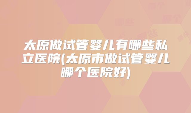 太原做试管婴儿有哪些私立医院(太原市做试管婴儿哪个医院好)
