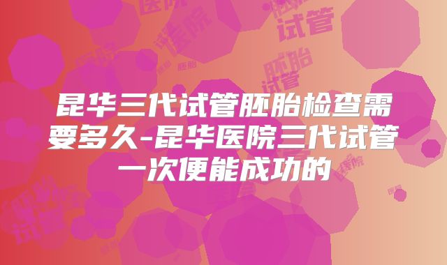 昆华三代试管胚胎检查需要多久-昆华医院三代试管一次便能成功的