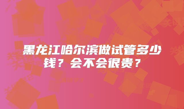 黑龙江哈尔滨做试管多少钱？会不会很贵？