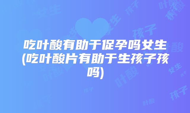 吃叶酸有助于促孕吗女生(吃叶酸片有助于生孩子孩吗)