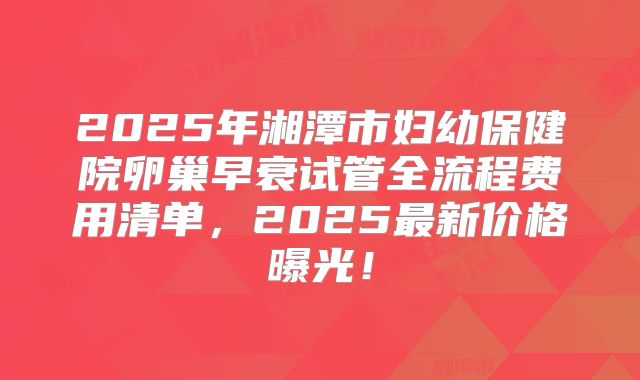 2025年湘潭市妇幼保健院卵巢早衰试管全流程费用清单，2025最新价格曝光！