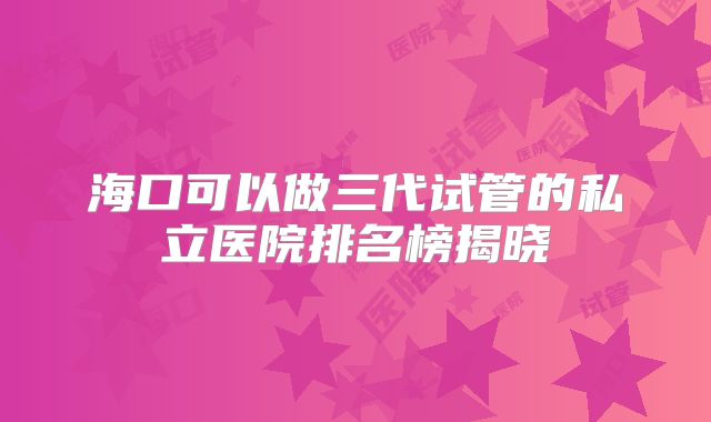 海口可以做三代试管的私立医院排名榜揭晓