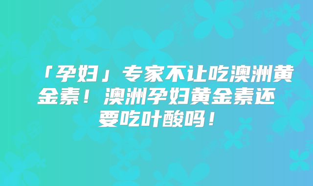 「孕妇」专家不让吃澳洲黄金素！澳洲孕妇黄金素还要吃叶酸吗！