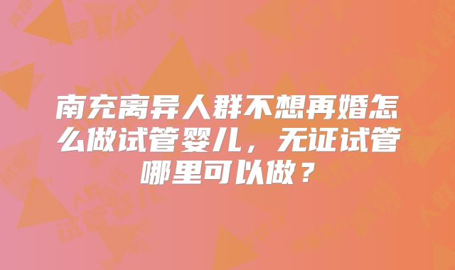 南充离异人群不想再婚怎么做试管婴儿，无证试管哪里可以做？