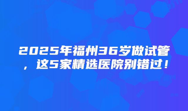 2025年福州36岁做试管，这5家精选医院别错过！