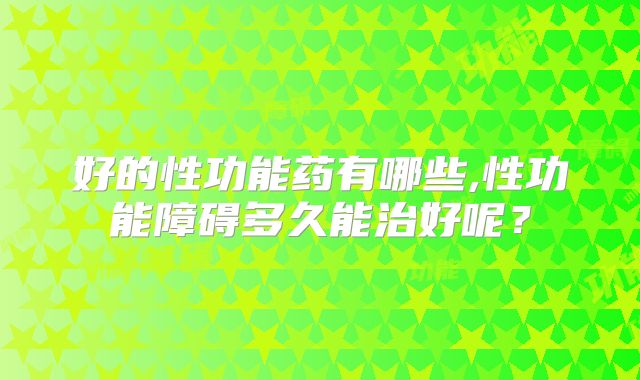好的性功能药有哪些,性功能障碍多久能治好呢？