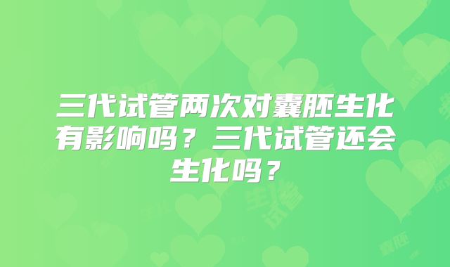 三代试管两次对囊胚生化有影响吗？三代试管还会生化吗？