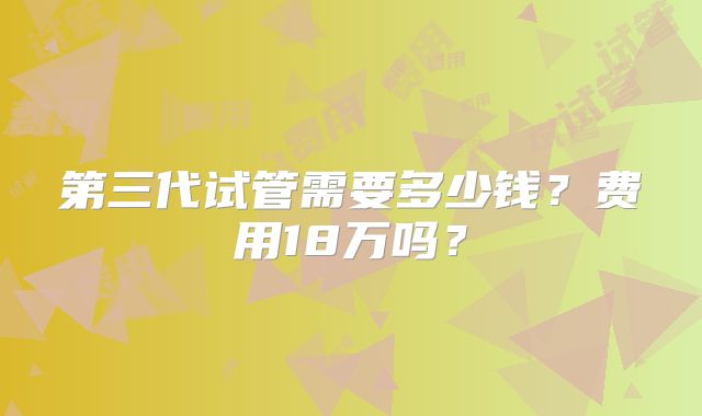 第三代试管需要多少钱？费用18万吗？