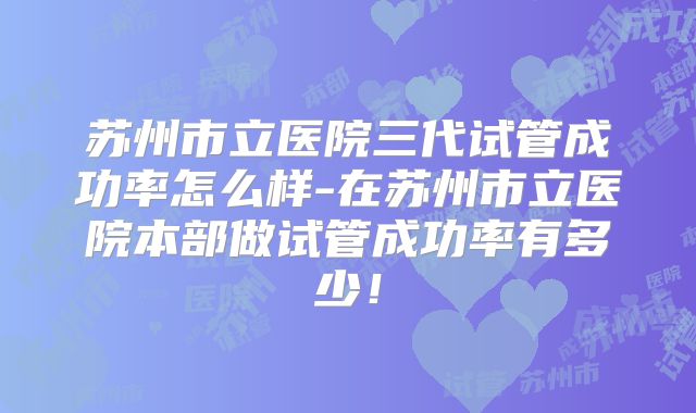 苏州市立医院三代试管成功率怎么样-在苏州市立医院本部做试管成功率有多少！
