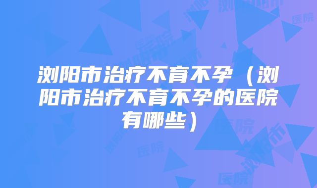 浏阳市治疗不育不孕（浏阳市治疗不育不孕的医院有哪些）