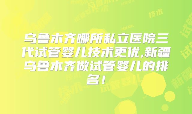 乌鲁木齐哪所私立医院三代试管婴儿技术更优,新疆乌鲁木齐做试管婴儿的排名！